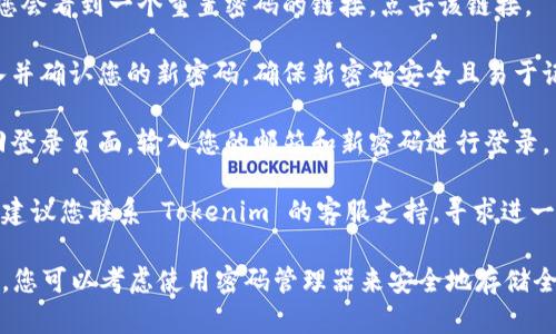 如果您忘记了 Tokenim 的密码，您可以按照以下步骤尝试找回或重置密码：

1. **访问登录页面**：打开 Tokenim 的官方网站，找到登录页面。

2. **点击“忘记密码”**：在登录界面，通常会有一个“忘记密码”或“找回密码”的链接，点击该链接。

3. **输入注册邮箱**：系统会要求您输入与您的 Tokenim 帐户关联的电子邮箱地址。

4. **检查邮箱**：提交后，请查收您的电子邮箱，查找来自 Tokenim 的密码重置邮件。注意检查垃圾邮件文件夹。

5. **点击重置链接**：在邮件中，您会看到一个重置密码的链接，点击该链接。

6. **设置新密码**：按照指示输入并确认您的新密码。确保新密码安全且易于记住。

7. **登录帐户**：使用新密码返回登录页面，输入您的邮箱和新密码进行登录。

如果您在此过程中遇到任何问题，建议您联系 Tokenim 的客服支持，寻求进一步的帮助。

此外，为了防止将来再次忘记密码，您可以考虑使用密码管理器来安全地存储全部密码信息。