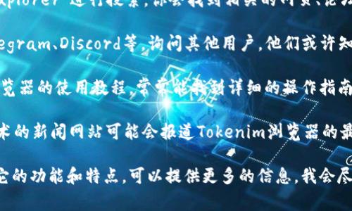Tokenim浏览器通常是一个与区块链技术和加密货币相关的浏览器，用来查看和分析区块链上的交易、账户信息等。如果你想找到Tokenim浏览器，可以尝试以下几种方法：

1. **官方网站**：首先，可以访问Tokenim的官方网站。如果有官方站点，通常会提供下载或使用浏览器的链接。

2. **搜索引擎**：在浏览器中输入“Tokenim浏览器”或“Tokenim explorer”进行搜索。你会找到相关的网页、论坛讨论或社交媒体帖子，这些地方可能会提供有关浏览器的最新信息。

3. **区块链社区**：在一些区块链相关的社交平台，比如Reddit、Telegram、Discord等，询问其他用户，他们或许知道Tokenim浏览器的最新信息和使用方法。

4. **教程和视频**：在YouTube 或其他视频平台上搜索Tokenim浏览器的使用教程，常常能找到详细的操作指南。

5. **加密货币相关的资讯网站**：一些专注于数字货币和区块链技术的新闻网站可能会报道Tokenim浏览器的最新动态。

如果你有更具体的需求，比如如何使用Tokenim浏览器，或者想知道它的功能和特点，可以提供更多的信息，我会尽力帮助你。