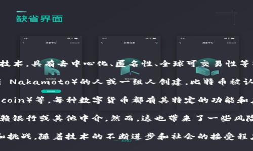 数字货币是货币的一种形式，它以数字或电子方式存在，而非传统纸币或硬币。数字货币通常基于区块链技术，具有去中心化、匿名性、全球可交易性等特点。随着区块链技术的发展，尤其是比特币的出现，数字货币的概念得到了广泛的关注和应用。

在数字货币的生态系统中，最著名的例子是比特币（Bitcoin），它于2009年由一个化名为中本聪（Satoshi Nakamoto）的人或一组人创建。比特币被认为是第一种去中心化的数字货币，它允许用户在没有银行或其他中央权威的参与下进行点对点交易。

除了比特币之外，还有许多其他类型的数字货币，包括以太坊（Ethereum）、瑞波币（Ripple）、莱特币（Litecoin）等。每种数字货币都有其特定的功能和应用场景。例如，以太坊不仅是一种数字货币，还是一个开发平台，允许开发者构建去中心化应用（DApps）。

数字货币的出现改变了传统金融系统的运作方式。由于数字货币的去中心化，用户可以自由交易，无需依赖银行或其他中介。然而，这也带来了一些风险，包括价格波动、网络安全问题以及监管的不确定性。

总的来说，数字货币代表着金融科技的一个重要发展方向，它为全球的经济和金融活动带来了新的机遇和挑战。随着技术的不断进步和社会的接受程度提高，数字货币有可能在未来发挥更重要的角色。